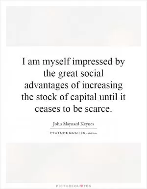I am myself impressed by the great social advantages of increasing the stock of capital until it ceases to be scarce Picture Quote #1