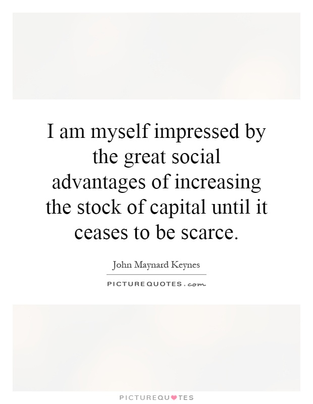 I am myself impressed by the great social advantages of increasing the stock of capital until it ceases to be scarce Picture Quote #1
