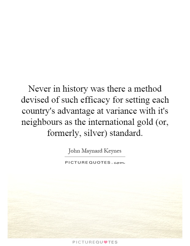 Never in history was there a method devised of such efficacy for setting each country's advantage at variance with it's neighbours as the international gold (or, formerly, silver) standard Picture Quote #1