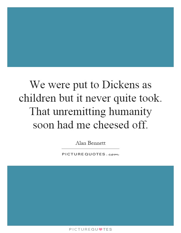 We were put to Dickens as children but it never quite took. That unremitting humanity soon had me cheesed off Picture Quote #1