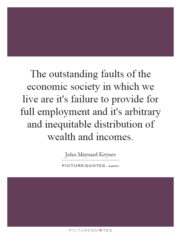 The outstanding faults of the economic society in which we live are it's failure to provide for full employment and it's arbitrary and inequitable distribution of wealth and incomes Picture Quote #1