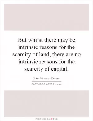 But whilst there may be intrinsic reasons for the scarcity of land, there are no intrinsic reasons for the scarcity of capital Picture Quote #1