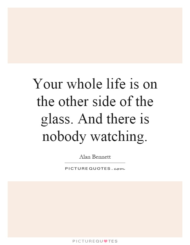 Your whole life is on the other side of the glass. And there is nobody watching Picture Quote #1