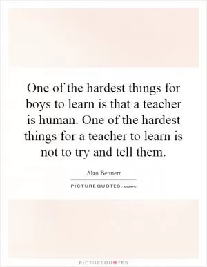 One of the hardest things for boys to learn is that a teacher is human. One of the hardest things for a teacher to learn is not to try and tell them Picture Quote #1