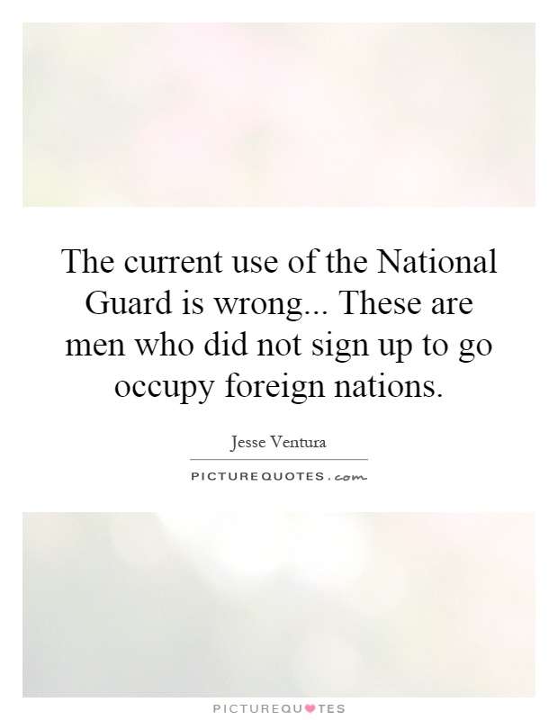 The current use of the National Guard is wrong... These are men who did not sign up to go occupy foreign nations Picture Quote #1