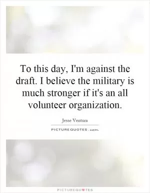 To this day, I'm against the draft. I believe the military is much stronger if it's an all volunteer organization Picture Quote #1