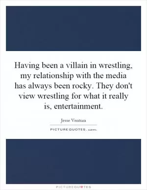 Having been a villain in wrestling, my relationship with the media has always been rocky. They don't view wrestling for what it really is, entertainment Picture Quote #1
