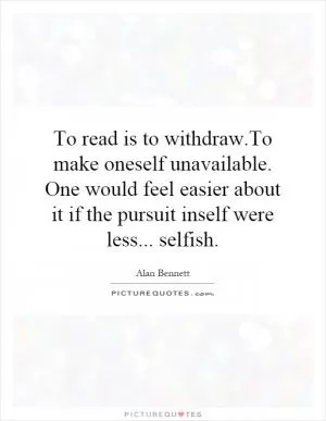To read is to withdraw.To make oneself unavailable. One would feel easier about it if the pursuit inself were less... selfish Picture Quote #1