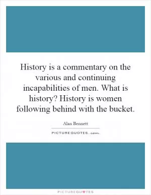 History is a commentary on the various and continuing incapabilities of men. What is history? History is women following behind with the bucket Picture Quote #1