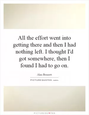 All the effort went into getting there and then I had nothing left. I thought I'd got somewhere, then I found I had to go on Picture Quote #1