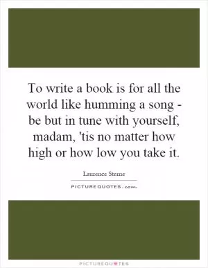 To write a book is for all the world like humming a song - be but in tune with yourself, madam, 'tis no matter how high or how low you take it Picture Quote #1