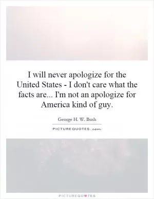 I will never apologize for the United States - I don't care what the facts are... I'm not an apologize for America kind of guy Picture Quote #1