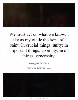 We must act on what we know. I take as my guide the hope of a saint: In crucial things, unity; in important things, diversity; in all things, generosity Picture Quote #1