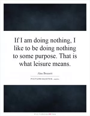 If I am doing nothing, I like to be doing nothing to some purpose. That is what leisure means Picture Quote #1
