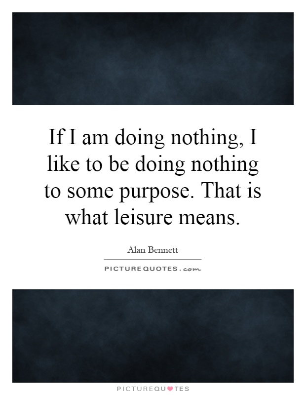 If I am doing nothing, I like to be doing nothing to some purpose. That is what leisure means Picture Quote #1