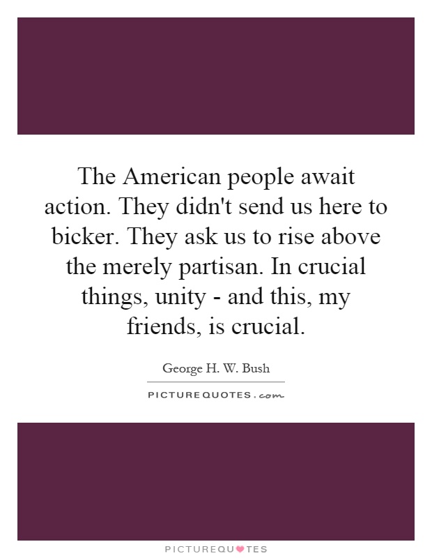The American people await action. They didn't send us here to bicker. They ask us to rise above the merely partisan. In crucial things, unity - and this, my friends, is crucial Picture Quote #1