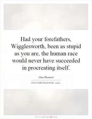 Had your forefathers, Wigglesworth, been as stupid as you are, the human race would never have succeeded in procreating itself Picture Quote #1
