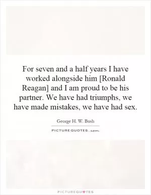 For seven and a half years I have worked alongside him [Ronald Reagan] and I am proud to be his partner. We have had triumphs, we have made mistakes, we have had sex Picture Quote #1