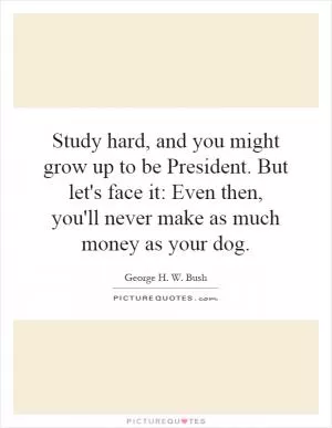 Study hard, and you might grow up to be President. But let's face it: Even then, you'll never make as much money as your dog Picture Quote #1