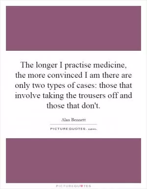 The longer I practise medicine, the more convinced I am there are only two types of cases: those that involve taking the trousers off and those that don't Picture Quote #1