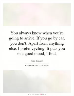You always know when you're going to arrive. If you go by car, you don't. Apart from anything else, I prefer cycling. It puts you in a good mood, I find Picture Quote #1