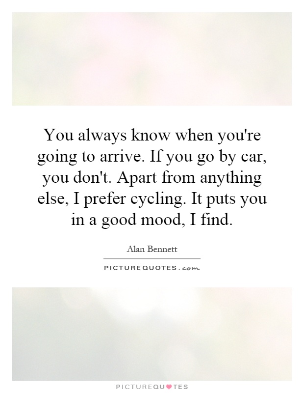You always know when you're going to arrive. If you go by car, you don't. Apart from anything else, I prefer cycling. It puts you in a good mood, I find Picture Quote #1
