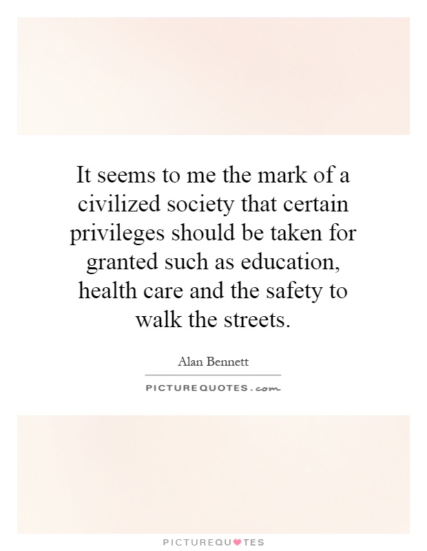 It seems to me the mark of a civilized society that certain privileges should be taken for granted such as education, health care and the safety to walk the streets Picture Quote #1