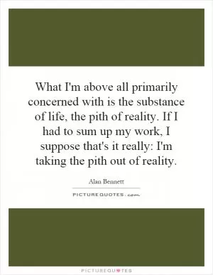 What I'm above all primarily concerned with is the substance of life, the pith of reality. If I had to sum up my work, I suppose that's it really: I'm taking the pith out of reality Picture Quote #1