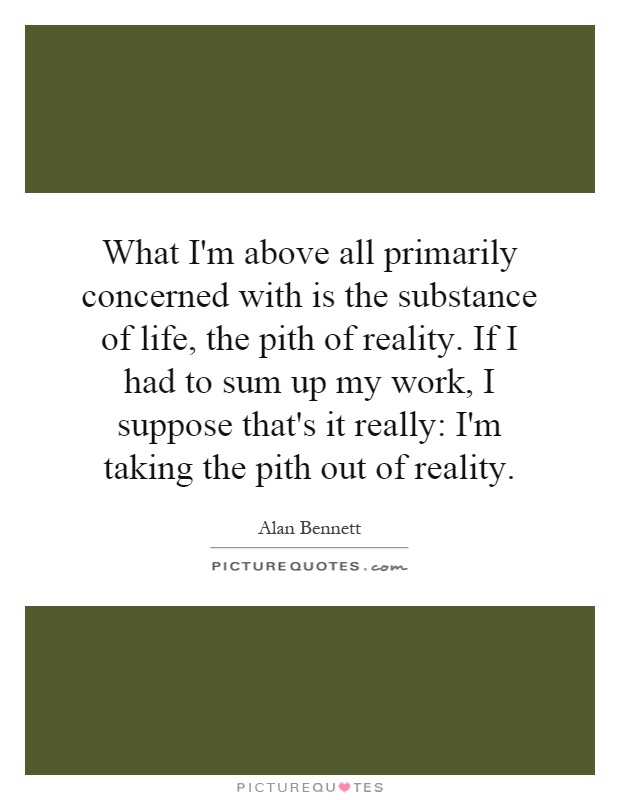 What I'm above all primarily concerned with is the substance of life, the pith of reality. If I had to sum up my work, I suppose that's it really: I'm taking the pith out of reality Picture Quote #1