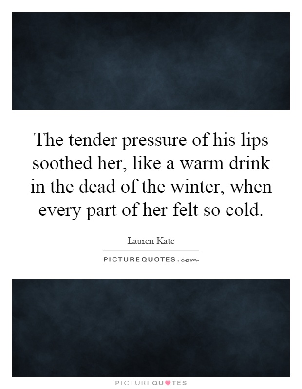 The tender pressure of his lips soothed her, like a warm drink in the dead of the winter, when every part of her felt so cold Picture Quote #1