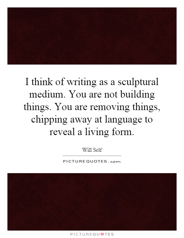 I think of writing as a sculptural medium. You are not building things. You are removing things, chipping away at language to reveal a living form Picture Quote #1
