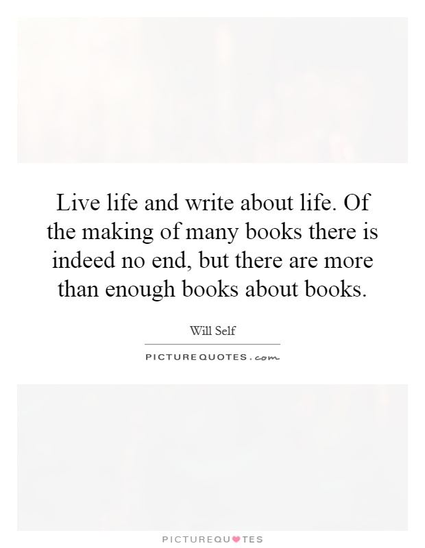 Live life and write about life. Of the making of many books there is indeed no end, but there are more than enough books about books Picture Quote #1