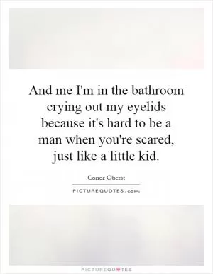 And me I'm in the bathroom crying out my eyelids because it's hard to be a man when you're scared, just like a little kid Picture Quote #1