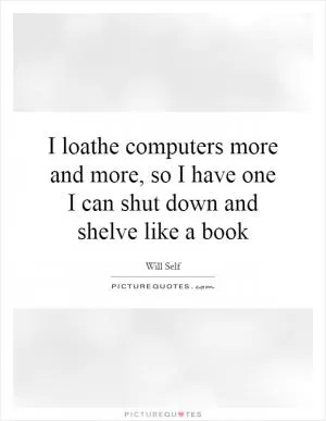 I loathe computers more and more, so I have one I can shut down and shelve like a book Picture Quote #1