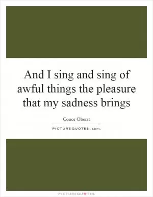 And I sing and sing of awful things the pleasure that my sadness brings Picture Quote #1