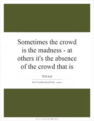 Sometimes the crowd is the madness - at others it's the absence of the crowd that is Picture Quote #1