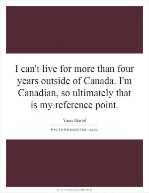 I can't live for more than four years outside of Canada. I'm Canadian, so ultimately that is my reference point Picture Quote #1