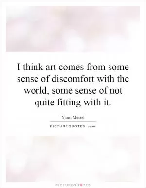 I think art comes from some sense of discomfort with the world, some sense of not quite fitting with it Picture Quote #1