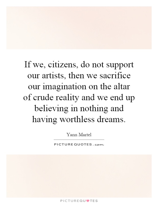 If we, citizens, do not support our artists, then we sacrifice our imagination on the altar of crude reality and we end up believing in nothing and having worthless dreams Picture Quote #1