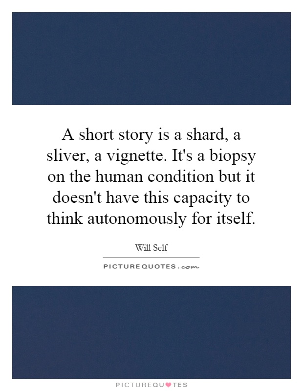 A short story is a shard, a sliver, a vignette. It's a biopsy on the human condition but it doesn't have this capacity to think autonomously for itself Picture Quote #1