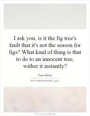 I ask you, is it the fig tree's fault that it's not the season for figs? What kind of thing is that to do to an innocent tree, wither it instantly? Picture Quote #1