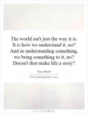 The world isn't just the way it is. It is how we understand it, no? And in understanding something, we bring something to it, no? Doesn't that make life a story? Picture Quote #1