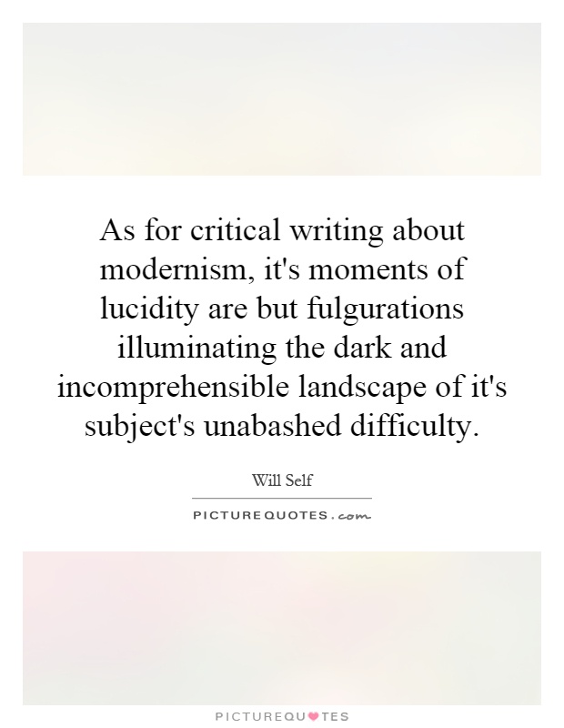 As for critical writing about modernism, it's moments of lucidity are but fulgurations illuminating the dark and incomprehensible landscape of it's subject's unabashed difficulty Picture Quote #1