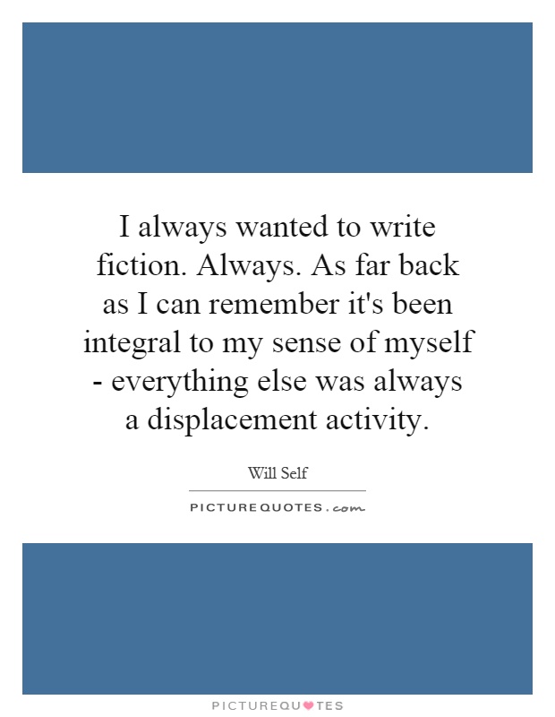I always wanted to write fiction. Always. As far back as I can remember it's been integral to my sense of myself - everything else was always a displacement activity Picture Quote #1