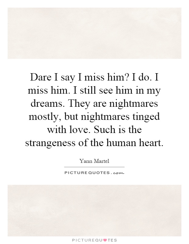 Dare I say I miss him? I do. I miss him. I still see him in my dreams. They are nightmares mostly, but nightmares tinged with love. Such is the strangeness of the human heart Picture Quote #1