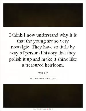 I think I now understand why it is that the young are so very nostalgic. They have so little by way of personal history that they polish it up and make it shine like a treasured heirloom Picture Quote #1
