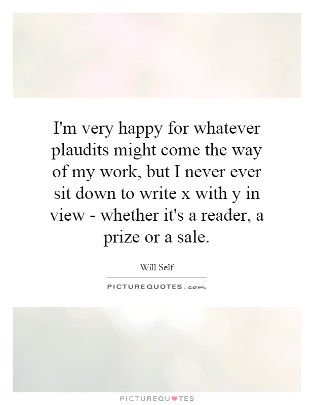 I'm very happy for whatever plaudits might come the way of my work, but I never ever sit down to write x with y in view - whether it's a reader, a prize or a sale Picture Quote #1