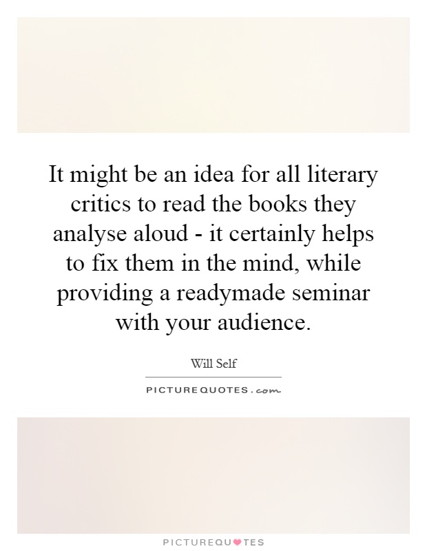 It might be an idea for all literary critics to read the books they analyse aloud - it certainly helps to fix them in the mind, while providing a readymade seminar with your audience Picture Quote #1