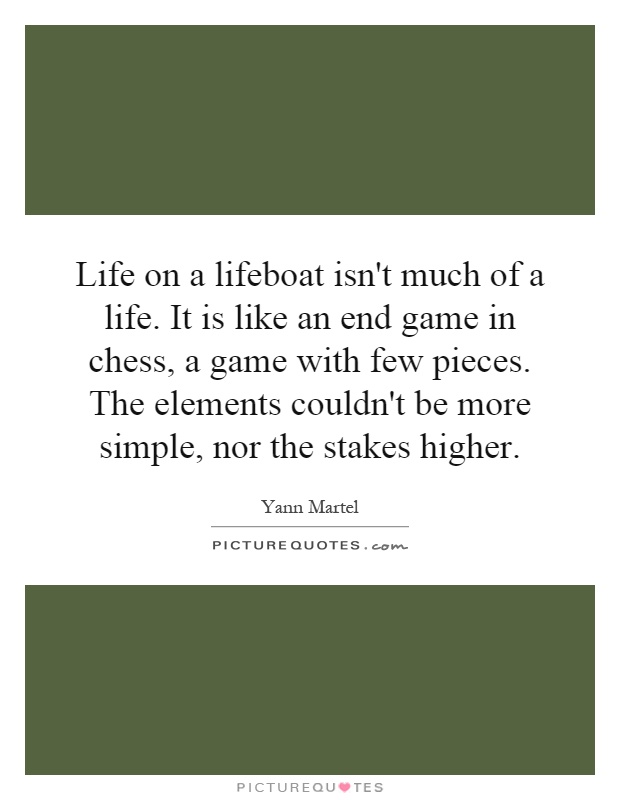 Life on a lifeboat isn't much of a life. It is like an end game in chess, a game with few pieces. The elements couldn't be more simple, nor the stakes higher Picture Quote #1
