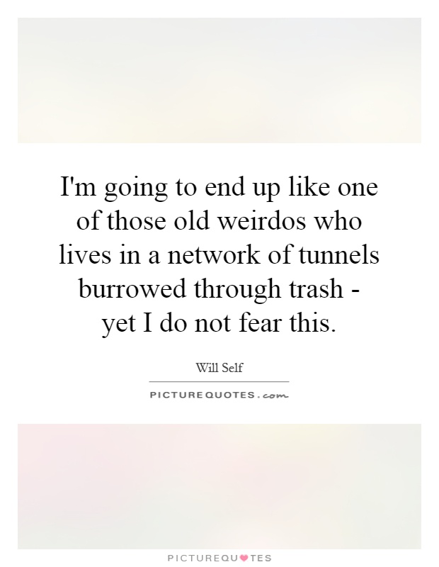 I'm going to end up like one of those old weirdos who lives in a network of tunnels burrowed through trash - yet I do not fear this Picture Quote #1